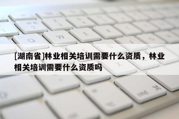 [湖南省]林業相關培訓需要什么資質，林業相關培訓需要什么資質嗎