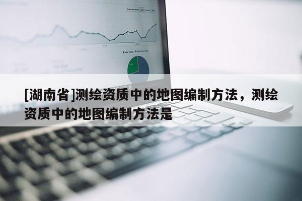 [湖南省]測繪資質(zhì)中的地圖編制方法，測繪資質(zhì)中的地圖編制方法是