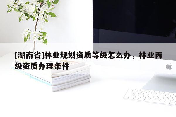 [湖南省]林業規劃資質等級怎么辦，林業丙級資質辦理條件
