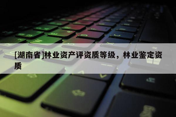 [湖南省]林業資產評資質等級，林業鑒定資質
