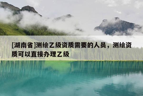 [湖南省]測繪乙級資質需要的人員，測繪資質可以直接辦理乙級