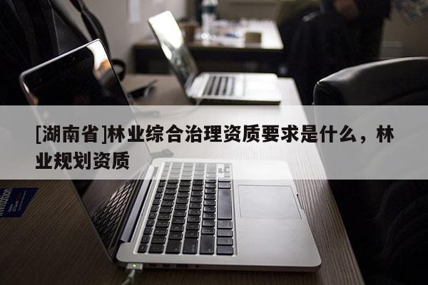 [湖南省]林業綜合治理資質要求是什么，林業規劃資質