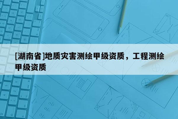 [湖南省]地質災害測繪甲級資質，工程測繪甲級資質