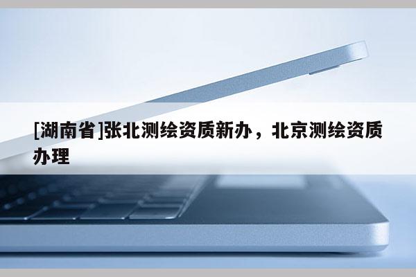 [湖南省]張北測繪資質新辦，北京測繪資質辦理