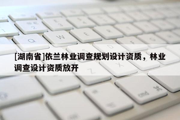 [湖南省]依蘭林業(yè)調查規(guī)劃設計資質，林業(yè)調查設計資質放開