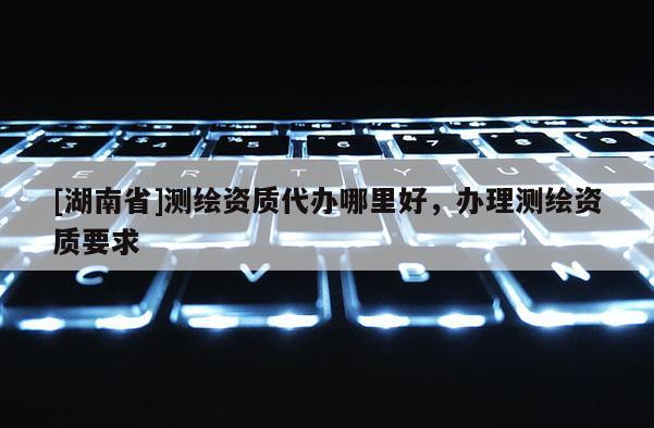 [湖南省]測繪資質代辦哪里好，辦理測繪資質要求