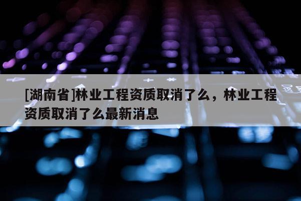 [湖南省]林業工程資質取消了么，林業工程資質取消了么最新消息