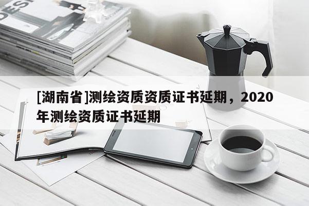 [湖南省]測(cè)繪資質(zhì)資質(zhì)證書延期，2020年測(cè)繪資質(zhì)證書延期