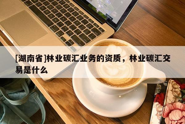 [湖南省]林業碳匯業務的資質，林業碳匯交易是什么