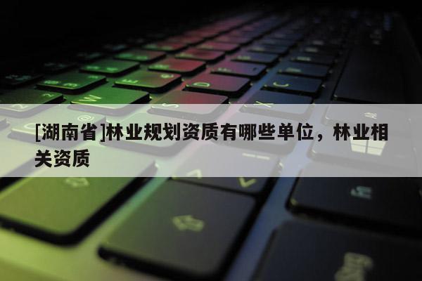 [湖南省]林業規劃資質有哪些單位，林業相關資質