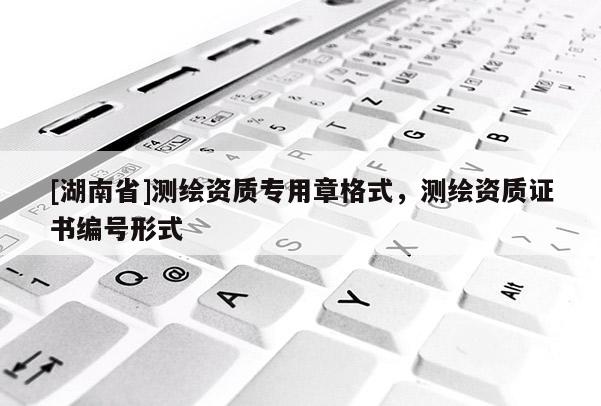 [湖南省]測繪資質(zhì)專用章格式，測繪資質(zhì)證書編號(hào)形式
