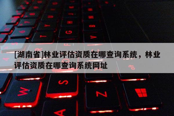 [湖南省]林業(yè)評估資質在哪查詢系統(tǒng)，林業(yè)評估資質在哪查詢系統(tǒng)網址