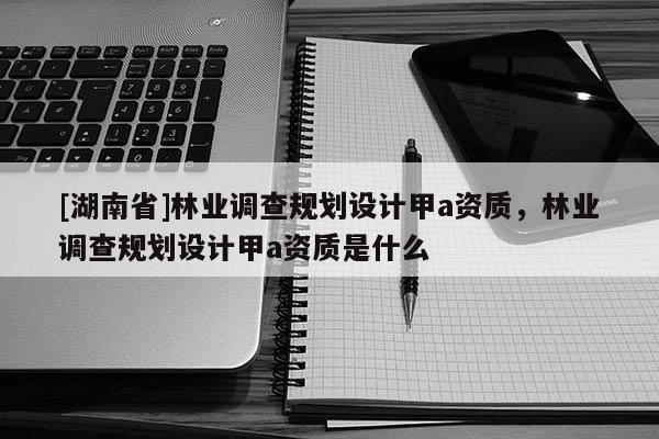 [湖南省]林業調查規劃設計甲a資質，林業調查規劃設計甲a資質是什么