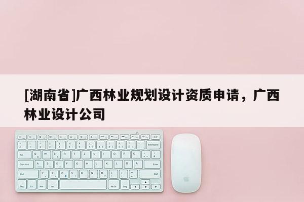 [湖南省]廣西林業(yè)規(guī)劃設計資質申請，廣西林業(yè)設計公司