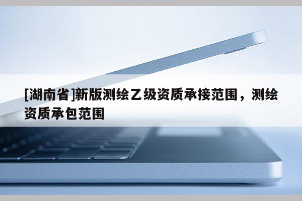 [湖南省]新版測繪乙級資質(zhì)承接范圍，測繪資質(zhì)承包范圍
