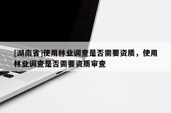[湖南省]使用林業(yè)調(diào)查是否需要資質(zhì)，使用林業(yè)調(diào)查是否需要資質(zhì)審查