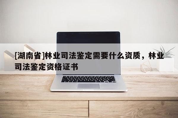 [湖南省]林業司法鑒定需要什么資質，林業司法鑒定資格證書