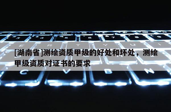 [湖南省]測繪資質甲級的好處和壞處，測繪甲級資質對證書的要求