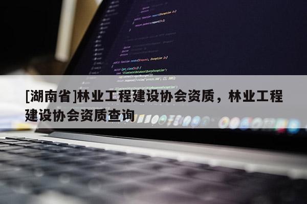 [湖南省]林業工程建設協會資質，林業工程建設協會資質查詢