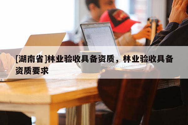 [湖南省]林業(yè)驗收具備資質(zhì)，林業(yè)驗收具備資質(zhì)要求