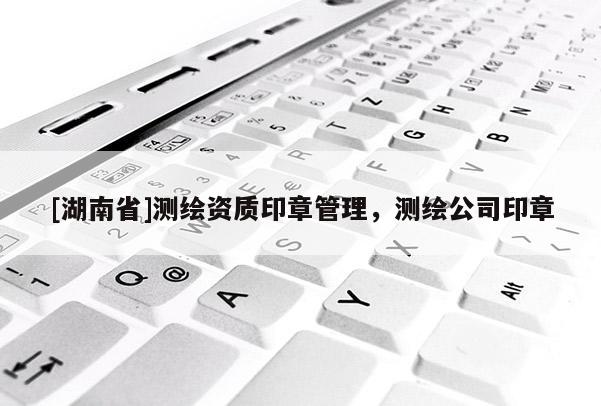 [湖南省]測繪資質(zhì)印章管理，測繪公司印章