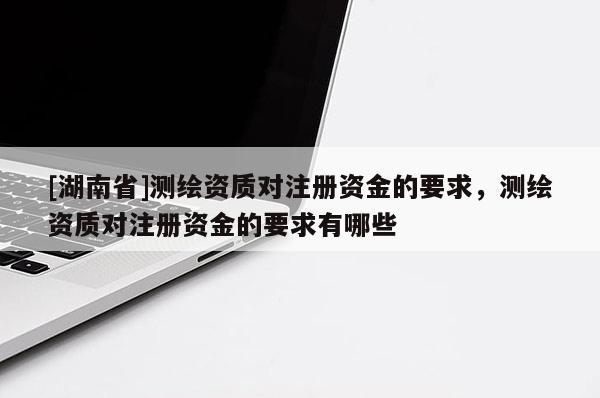 [湖南省]測繪資質(zhì)對注冊資金的要求，測繪資質(zhì)對注冊資金的要求有哪些