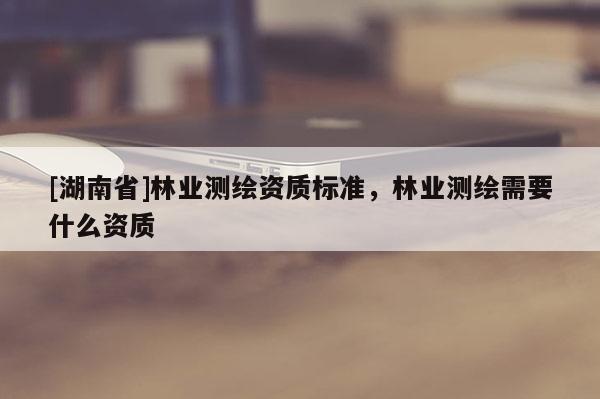 [湖南省]林業(yè)測繪資質標準，林業(yè)測繪需要什么資質
