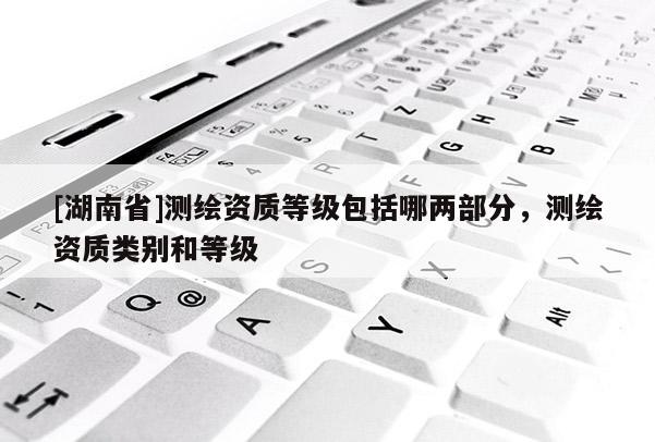 [湖南省]測繪資質等級包括哪兩部分，測繪資質類別和等級