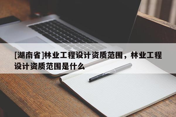 [湖南省]林業工程設計資質范圍，林業工程設計資質范圍是什么