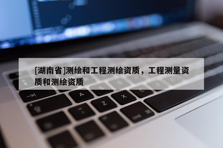 [湖南省]測繪和工程測繪資質，工程測量資質和測繪資質