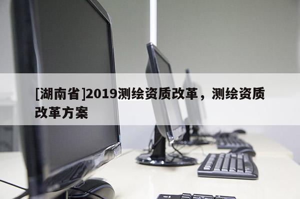 [湖南省]2019測繪資質改革，測繪資質改革方案