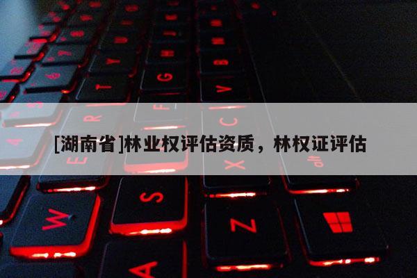 [湖南省]林業(yè)權(quán)評(píng)估資質(zhì)，林權(quán)證評(píng)估