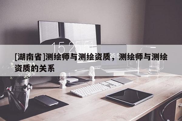 [湖南省]測繪師與測繪資質(zhì)，測繪師與測繪資質(zhì)的關(guān)系