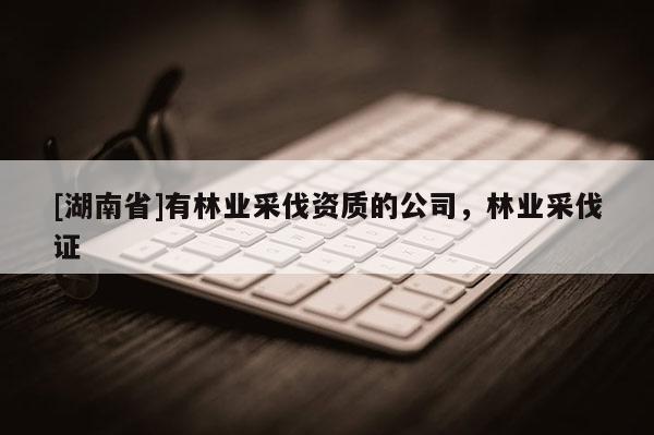 [湖南省]有林業(yè)采伐資質(zhì)的公司，林業(yè)采伐證