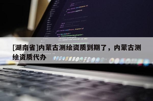 [湖南省]內蒙古測繪資質到期了，內蒙古測繪資質代辦