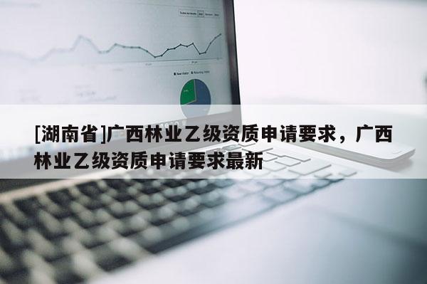 [湖南省]廣西林業乙級資質申請要求，廣西林業乙級資質申請要求最新