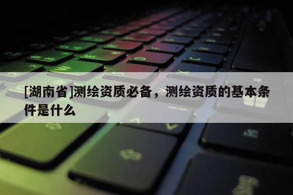 [湖南省]測繪資質(zhì)必備，測繪資質(zhì)的基本條件是什么