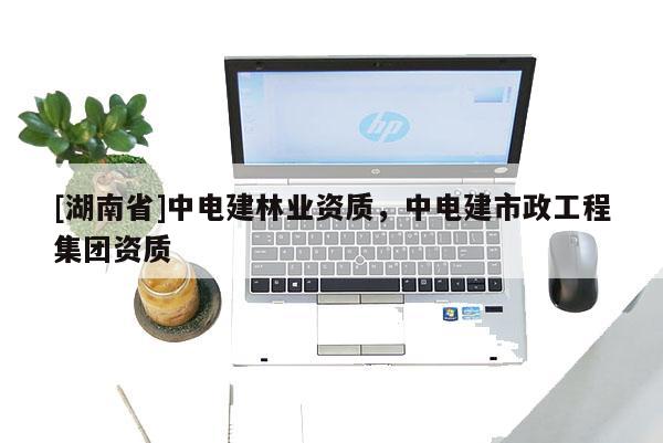 [湖南省]中電建林業資質，中電建市政工程集團資質