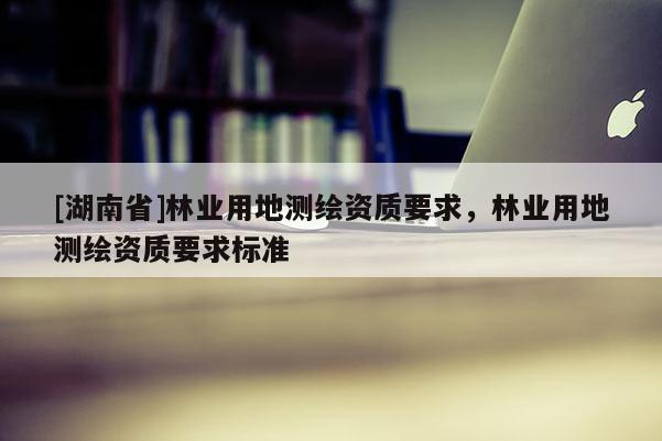 [湖南省]林業(yè)用地測繪資質(zhì)要求，林業(yè)用地測繪資質(zhì)要求標(biāo)準(zhǔn)