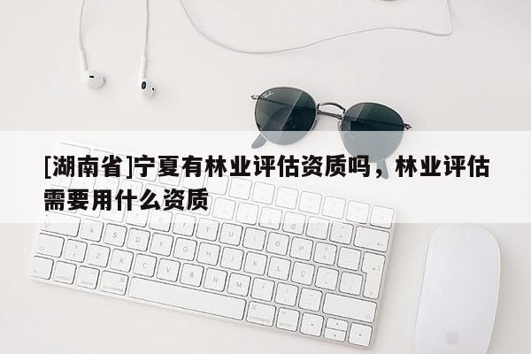 [湖南省]寧夏有林業評估資質嗎，林業評估需要用什么資質