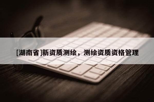 [湖南省]新資質測繪，測繪資質資格管理
