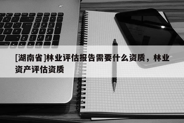[湖南省]林業(yè)評估報告需要什么資質(zhì)，林業(yè)資產(chǎn)評估資質(zhì)