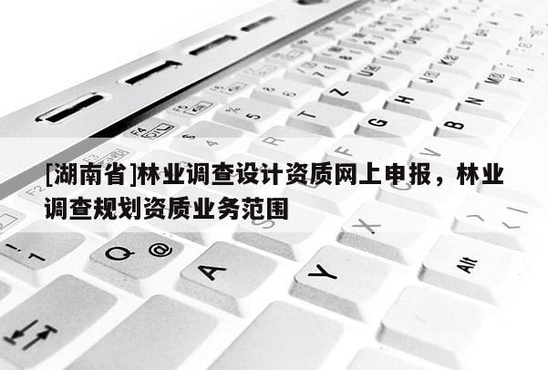 [湖南省]林業(yè)調(diào)查設計資質(zhì)網(wǎng)上申報，林業(yè)調(diào)查規(guī)劃資質(zhì)業(yè)務范圍