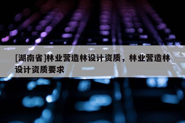 [湖南省]林業營造林設計資質，林業營造林設計資質要求