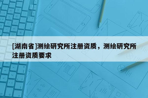 [湖南省]測繪研究所注冊資質，測繪研究所注冊資質要求