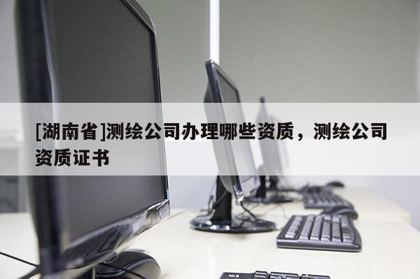 [湖南省]測(cè)繪公司辦理哪些資質(zhì)，測(cè)繪公司資質(zhì)證書(shū)