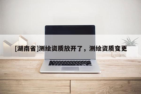 [湖南省]測繪資質放開了，測繪資質變更