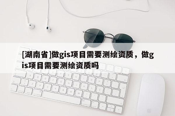 [湖南省]做gis項目需要測繪資質，做gis項目需要測繪資質嗎