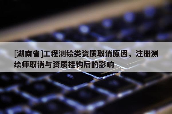 [湖南省]工程測繪類資質(zhì)取消原因，注冊測繪師取消與資質(zhì)掛鉤后的影響