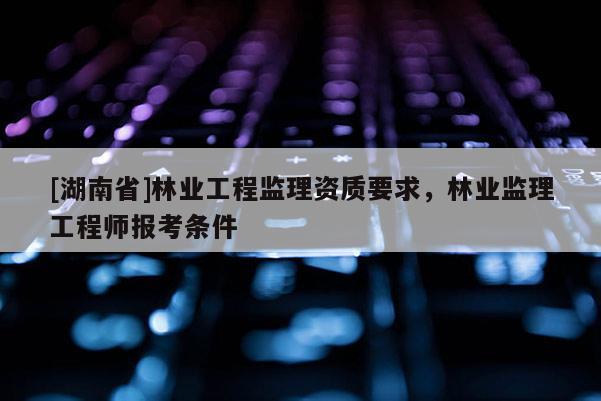 [湖南省]林業工程監理資質要求，林業監理工程師報考條件